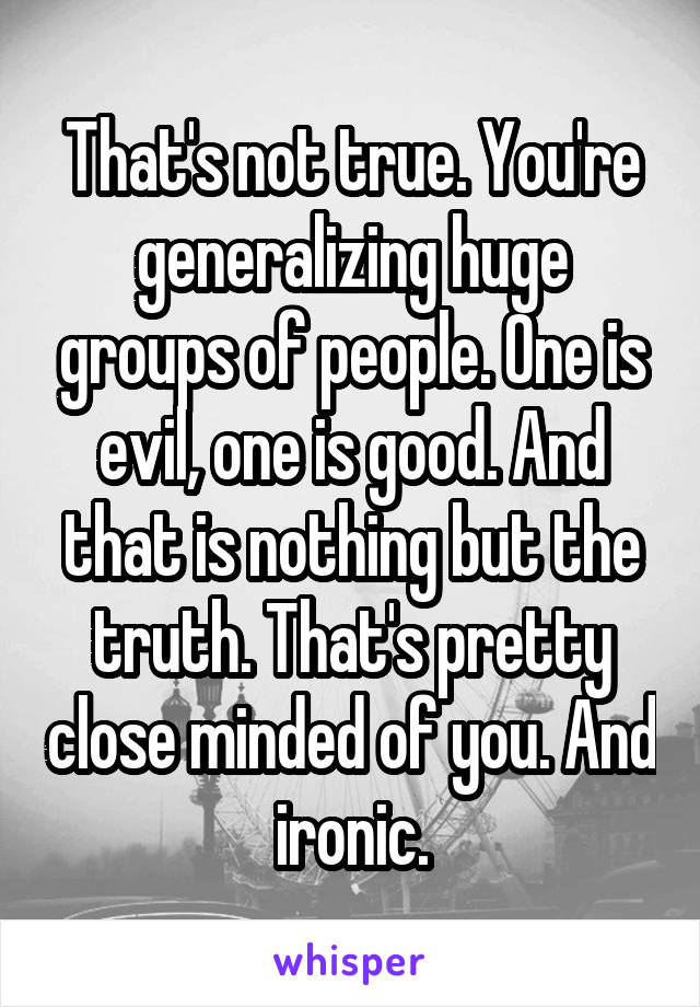 That's not true. You're generalizing huge groups of people. One is evil, one is good. And that is nothing but the truth. That's pretty close minded of you. And ironic.