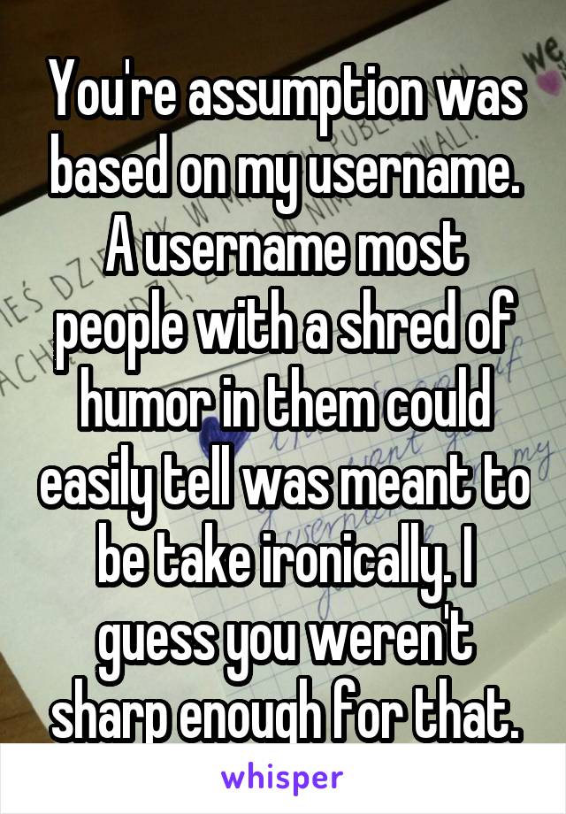 You're assumption was based on my username. A username most people with a shred of humor in them could easily tell was meant to be take ironically. I guess you weren't sharp enough for that.