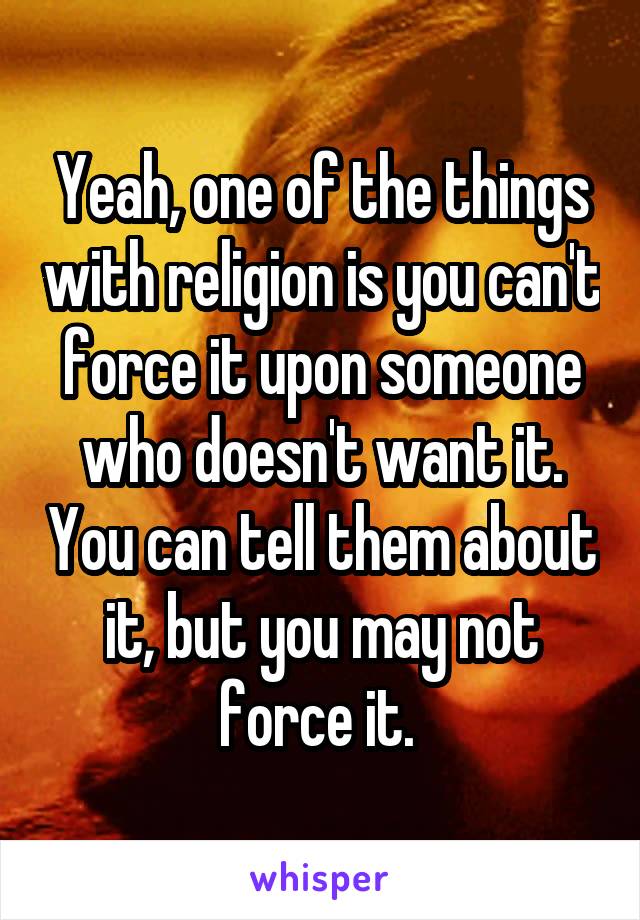 Yeah, one of the things with religion is you can't force it upon someone who doesn't want it. You can tell them about it, but you may not force it. 