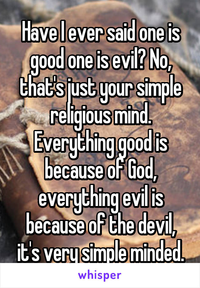 Have I ever said one is good one is evil? No, that's just your simple religious mind. Everything good is because of God, everything evil is because of the devil, it's very simple minded.