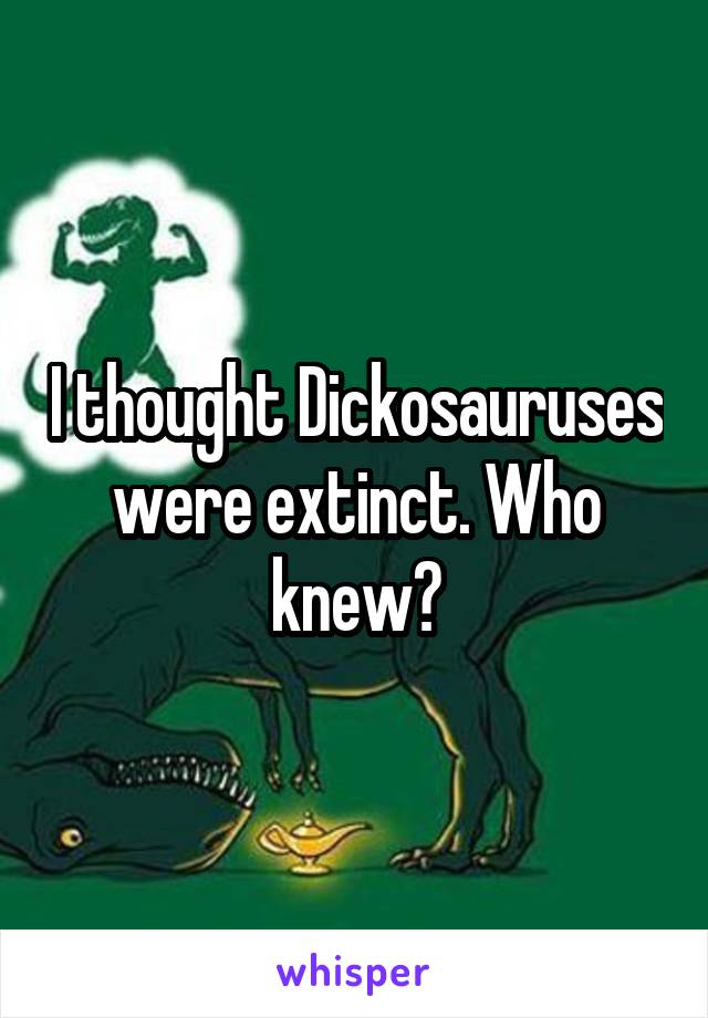 I thought Dickosauruses were extinct. Who knew?