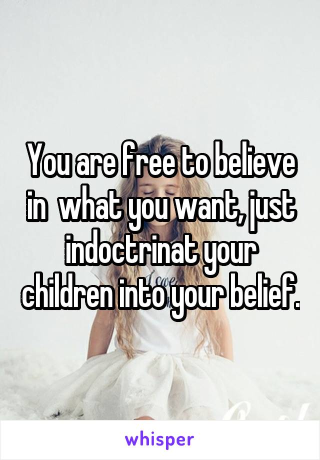 You are free to believe in  what you want, just indoctrinat your children into your belief.