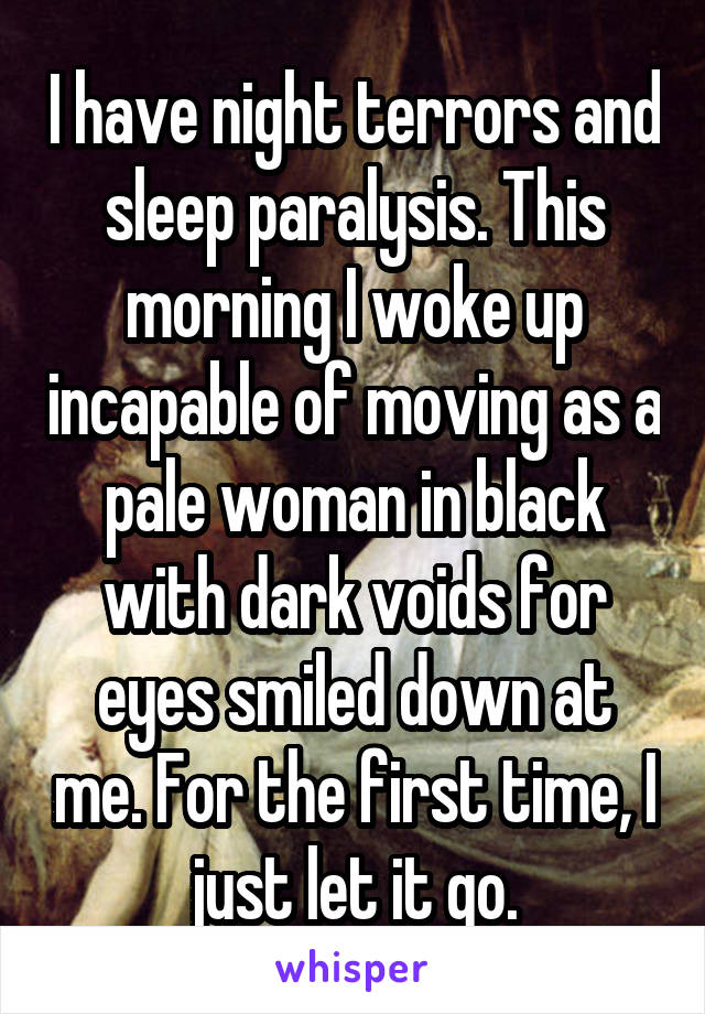 I have night terrors and sleep paralysis. This morning I woke up incapable of moving as a pale woman in black with dark voids for eyes smiled down at me. For the first time, I just let it go.