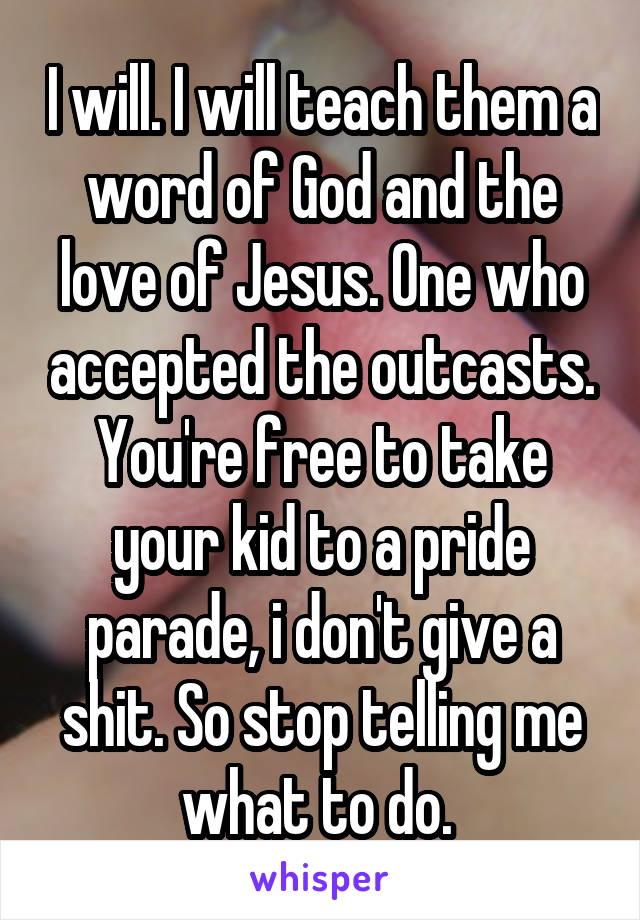 I will. I will teach them a word of God and the love of Jesus. One who accepted the outcasts. You're free to take your kid to a pride parade, i don't give a shit. So stop telling me what to do. 
