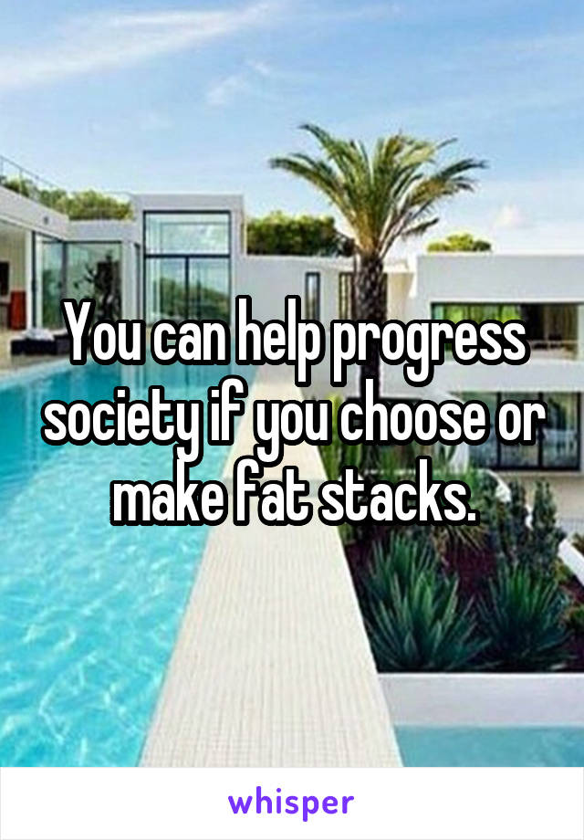 You can help progress society if you choose or make fat stacks.