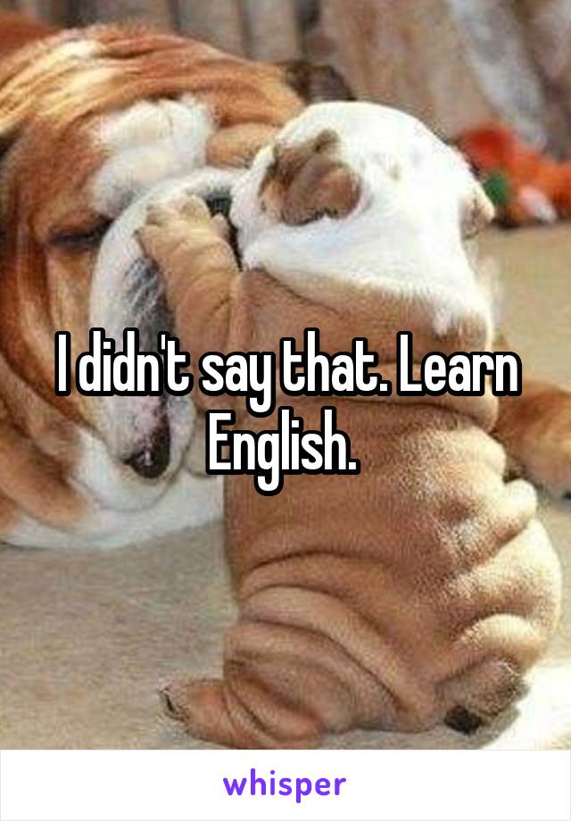 I didn't say that. Learn English. 