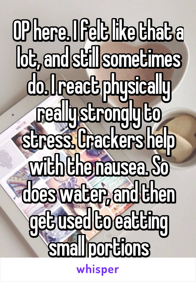 OP here. I felt like that a lot, and still sometimes do. I react physically really strongly to stress. Crackers help with the nausea. So does water, and then get used to eatting small portions