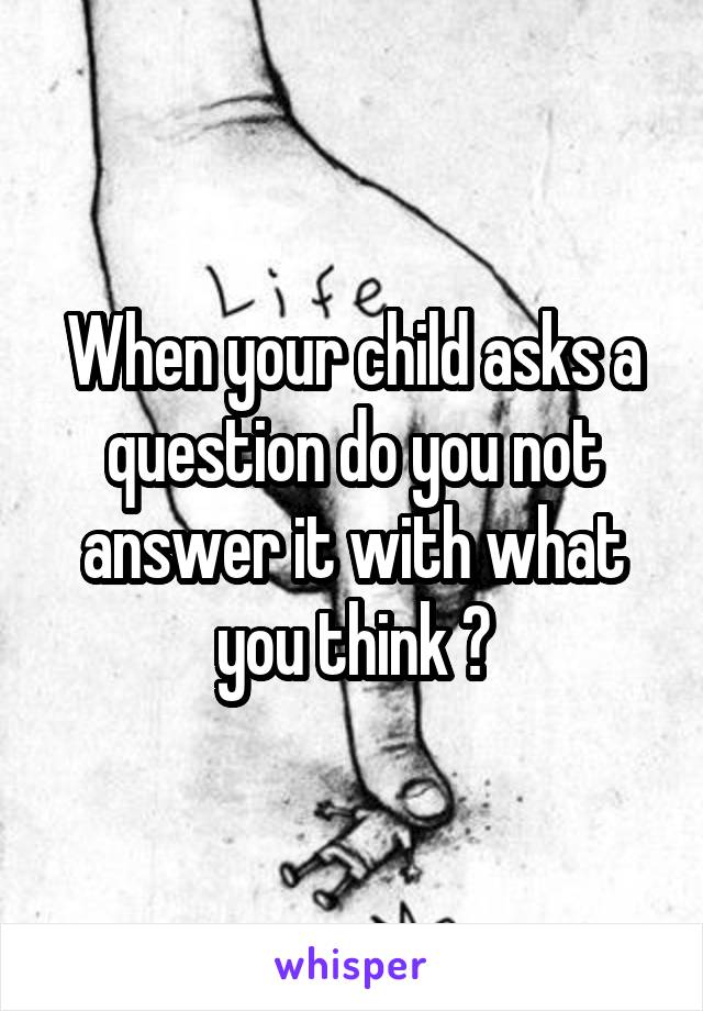 When your child asks a question do you not answer it with what you think ?