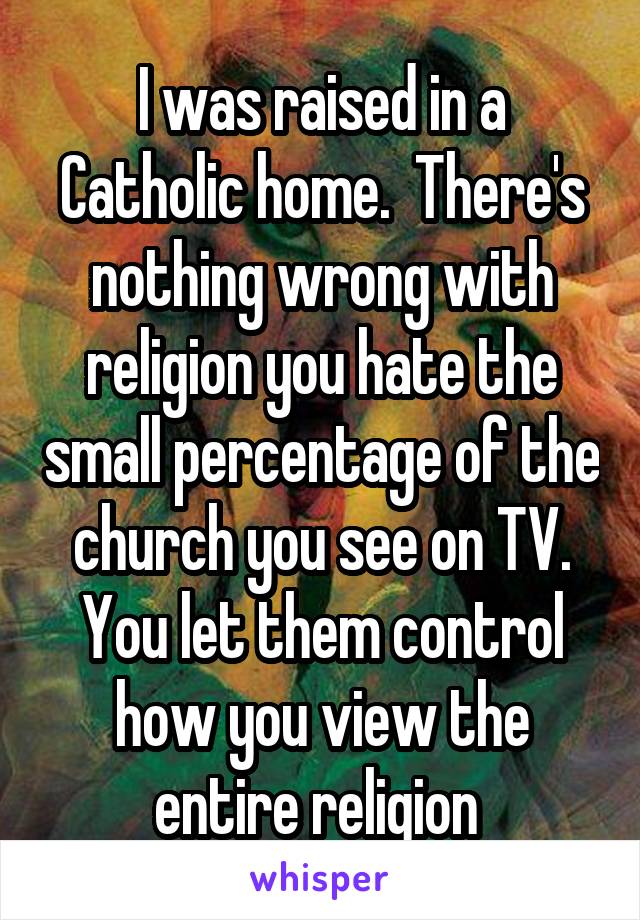 I was raised in a Catholic home.  There's nothing wrong with religion you hate the small percentage of the church you see on TV. You let them control how you view the entire religion 