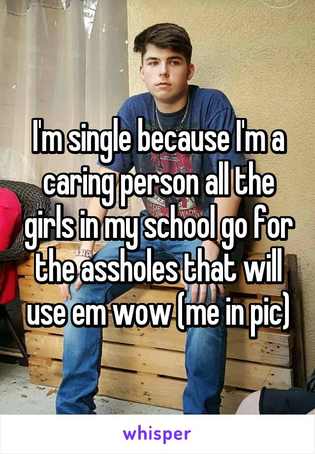 I'm single because I'm a caring person all the girls in my school go for the assholes that will use em wow (me in pic)