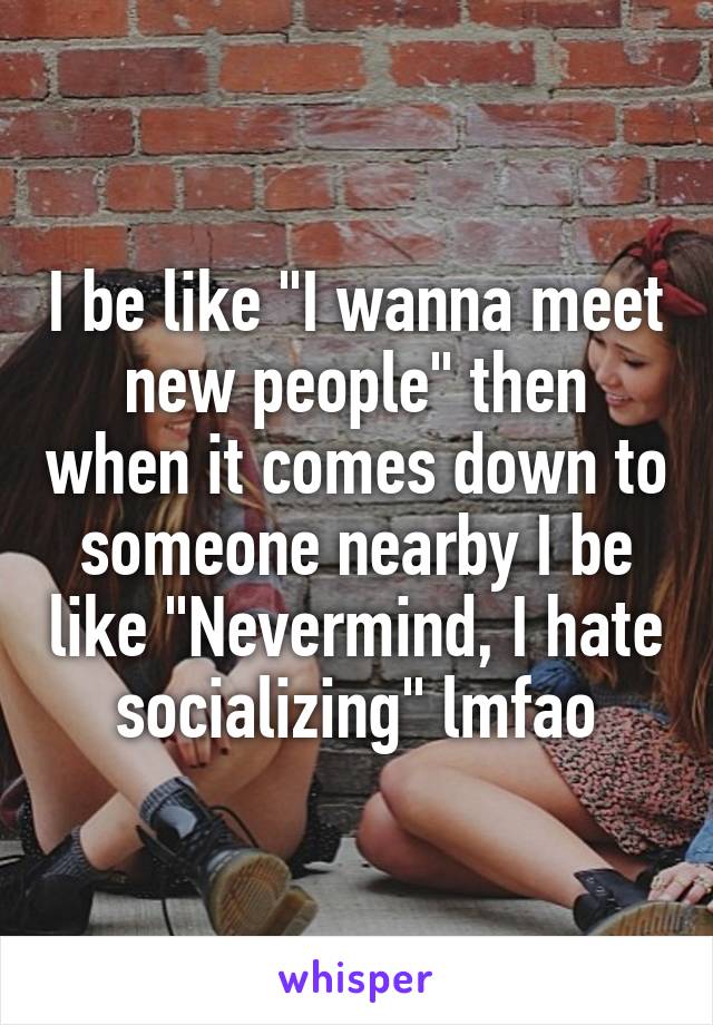 I be like "I wanna meet new people" then when it comes down to someone nearby I be like "Nevermind, I hate socializing" lmfao