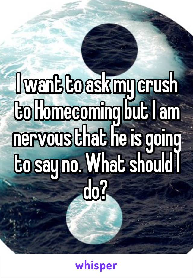 I want to ask my crush to Homecoming but I am nervous that he is going to say no. What should I do? 