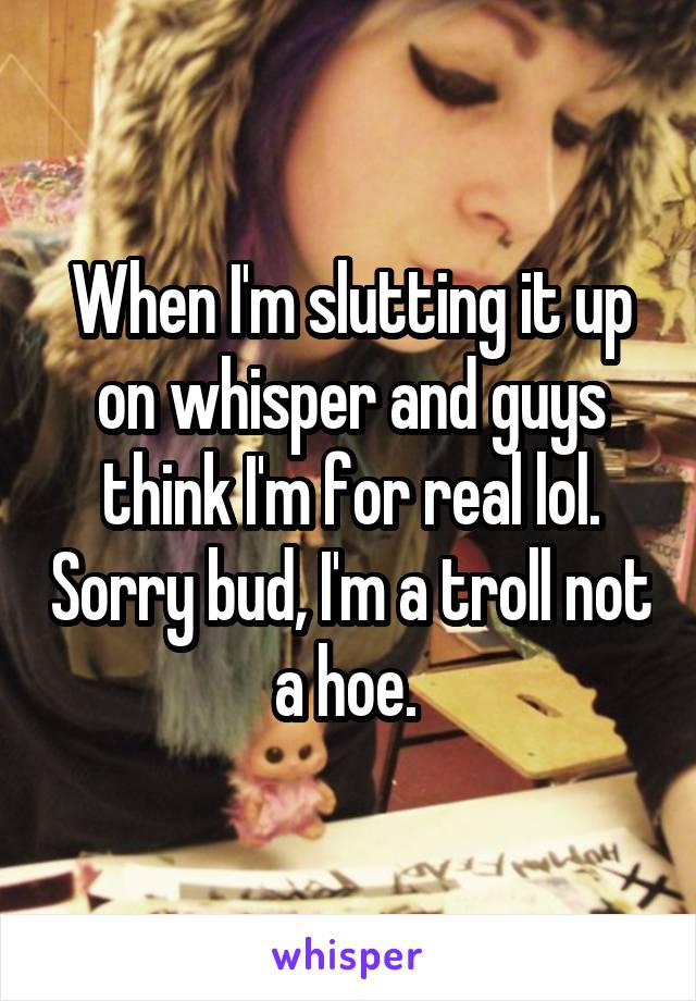 When I'm slutting it up on whisper and guys think I'm for real lol. Sorry bud, I'm a troll not a hoe. 