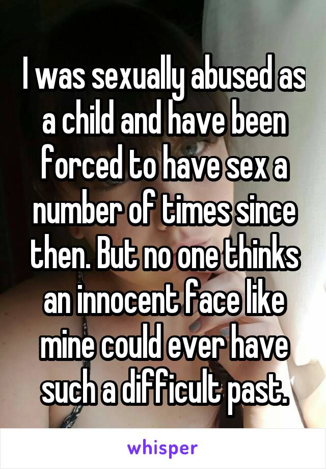 I was sexually abused as a child and have been forced to have sex a number of times since then. But no one thinks an innocent face like mine could ever have such a difficult past.