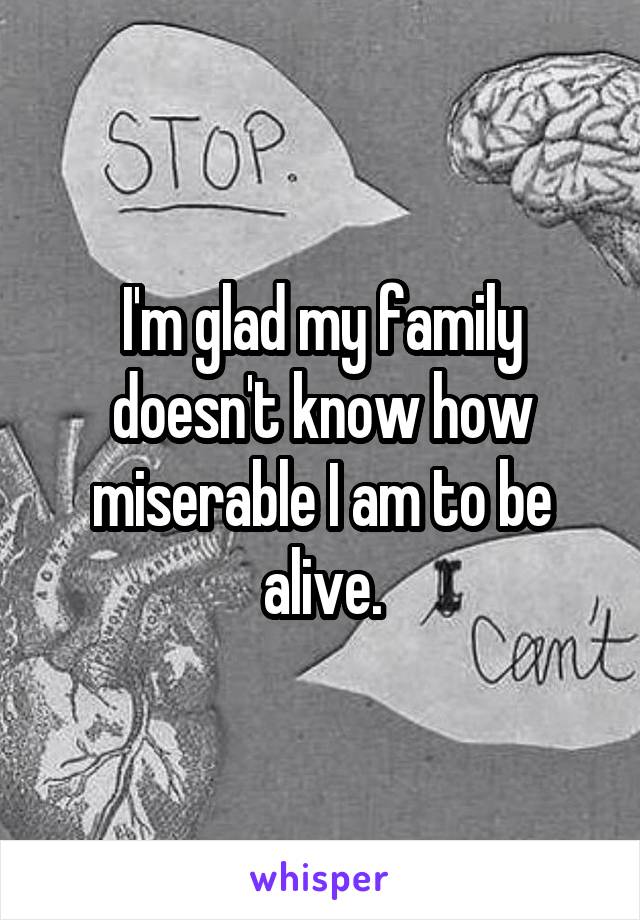 I'm glad my family doesn't know how miserable I am to be alive.