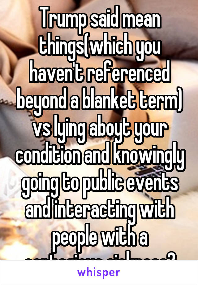 Trump said mean things(which you haven't referenced beyond a blanket term) vs lying aboyt your condition and knowingly going to public events and interacting with people with a contagious sickness?