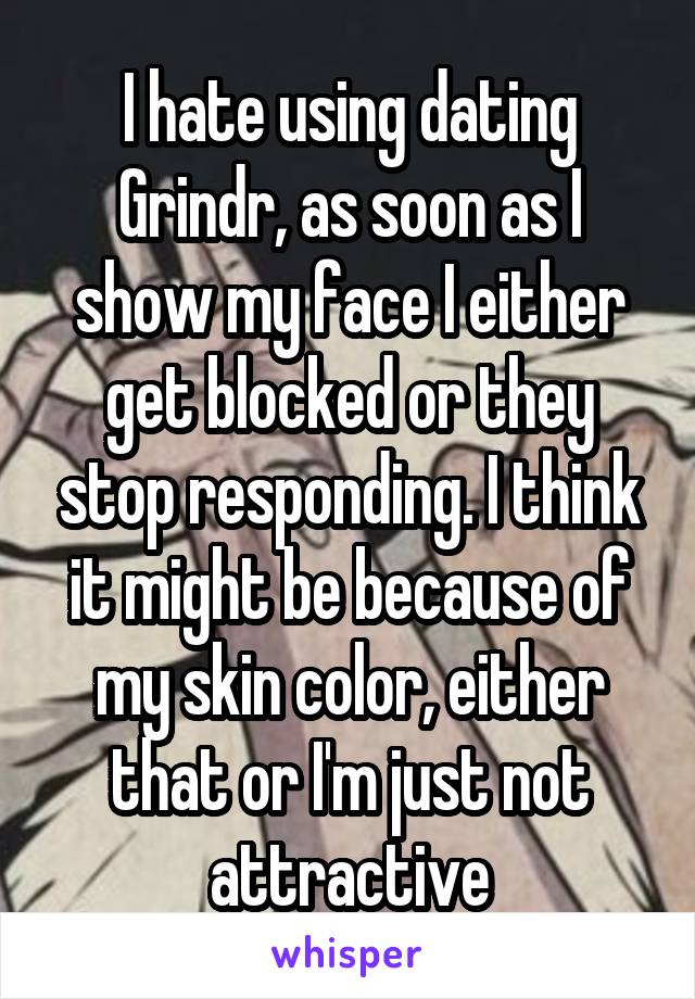 I hate using dating Grindr, as soon as I show my face I either get blocked or they stop responding. I think it might be because of my skin color, either that or I'm just not attractive