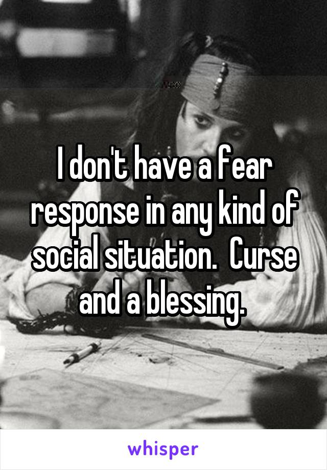 I don't have a fear response in any kind of social situation.  Curse and a blessing. 