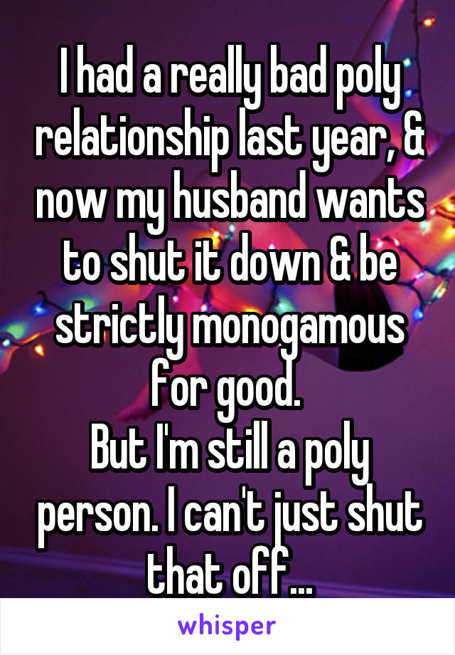 I had a really bad poly relationship last year, & now my husband wants to shut it down & be strictly monogamous for good. 
But I'm still a poly person. I can't just shut that off...