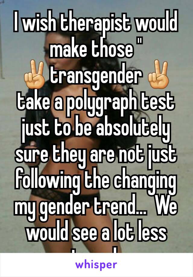 I wish therapist would make those "
✌️transgender✌️take a polygraph test just to be absolutely sure they are not just following the changing my gender trend...  We would see a lot less trans! 