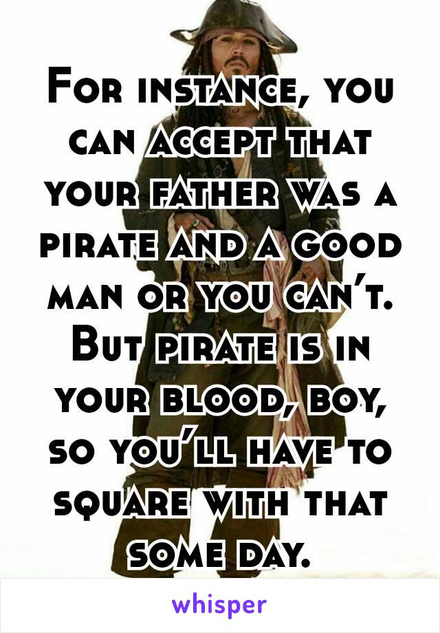 For instance, you can accept that your father was a pirate and a good man or you can’t. But pirate is in your blood, boy, so you’ll have to square with that some day.