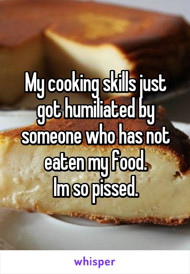 My cooking skills just got humiliated by someone who has not eaten my food.
Im so pissed.
