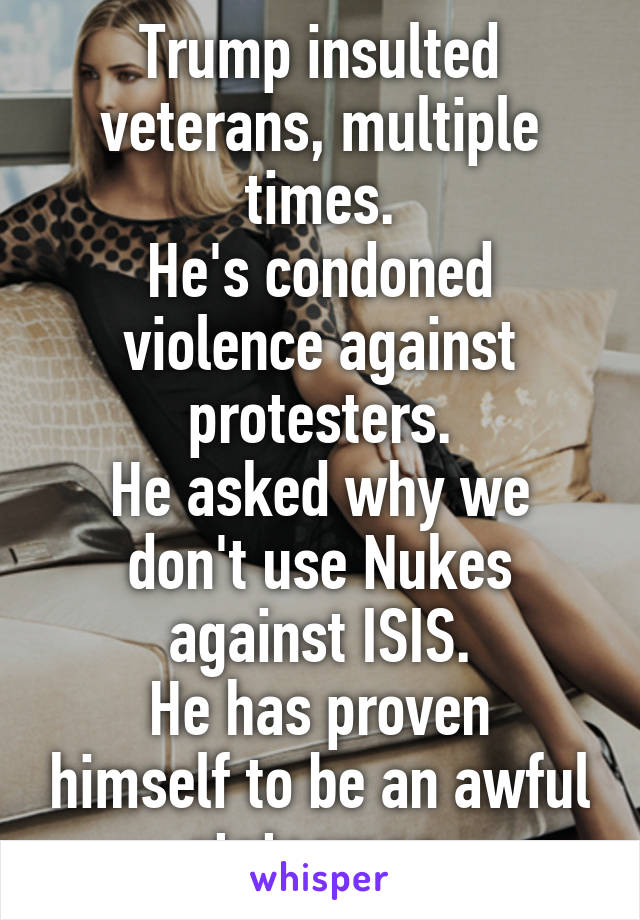 Trump insulted veterans, multiple times.
He's condoned violence against protesters.
He asked why we don't use Nukes against ISIS.
He has proven himself to be an awful statesman.