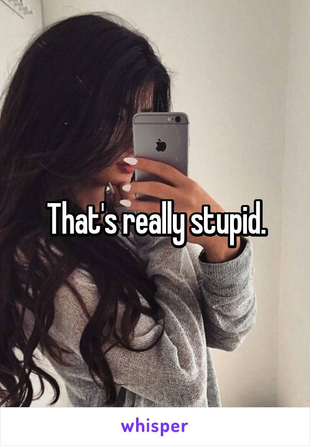 That's really stupid.