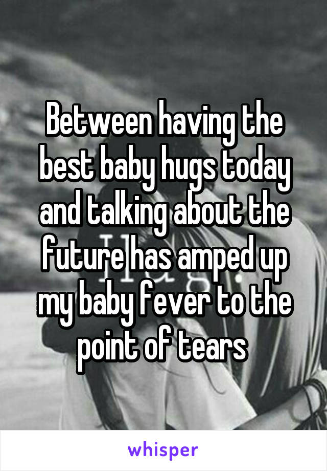 Between having the best baby hugs today and talking about the future has amped up my baby fever to the point of tears 
