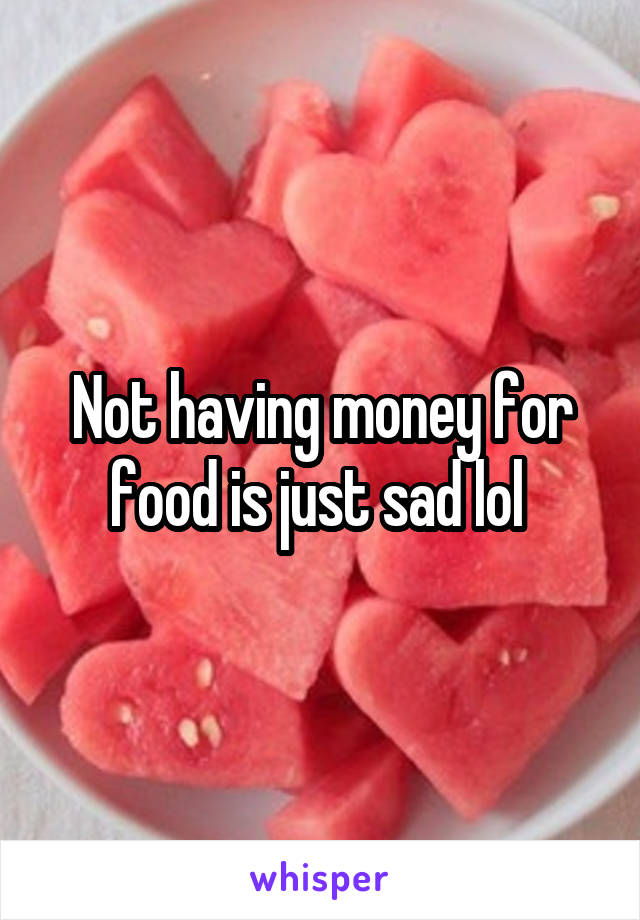 Not having money for food is just sad lol 