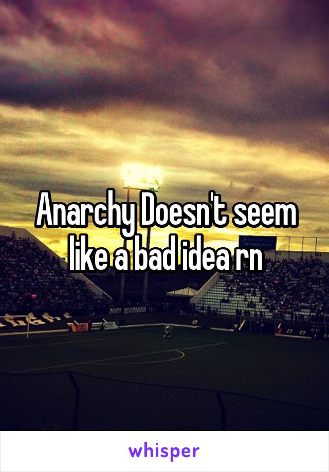 Anarchy Doesn't seem like a bad idea rn