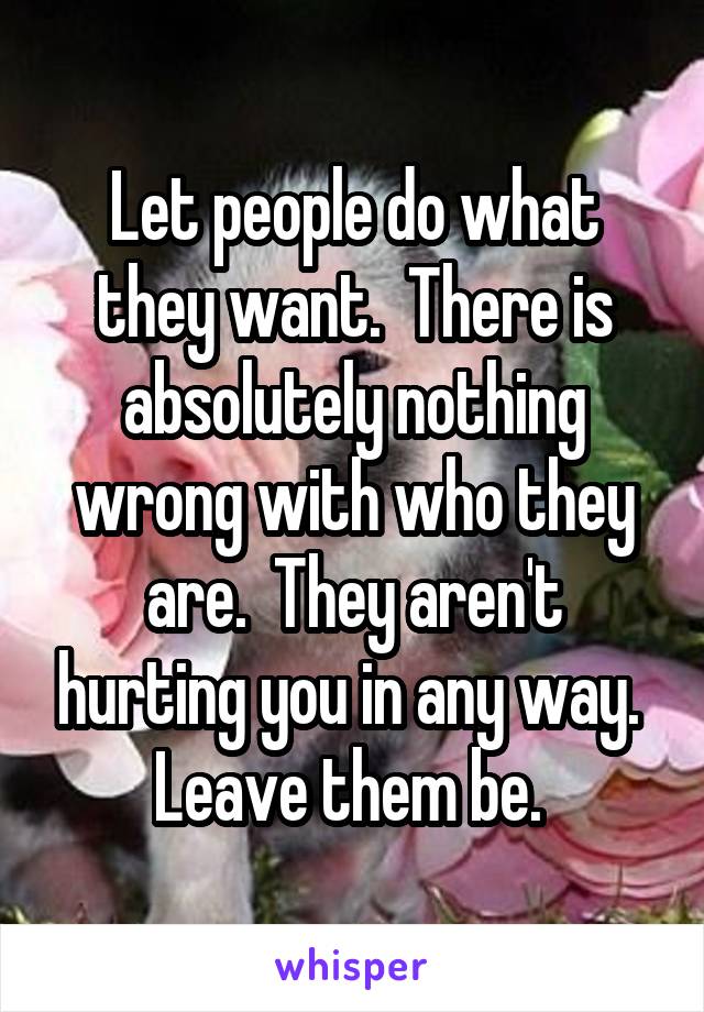 Let people do what they want.  There is absolutely nothing wrong with who they are.  They aren't hurting you in any way.  Leave them be. 