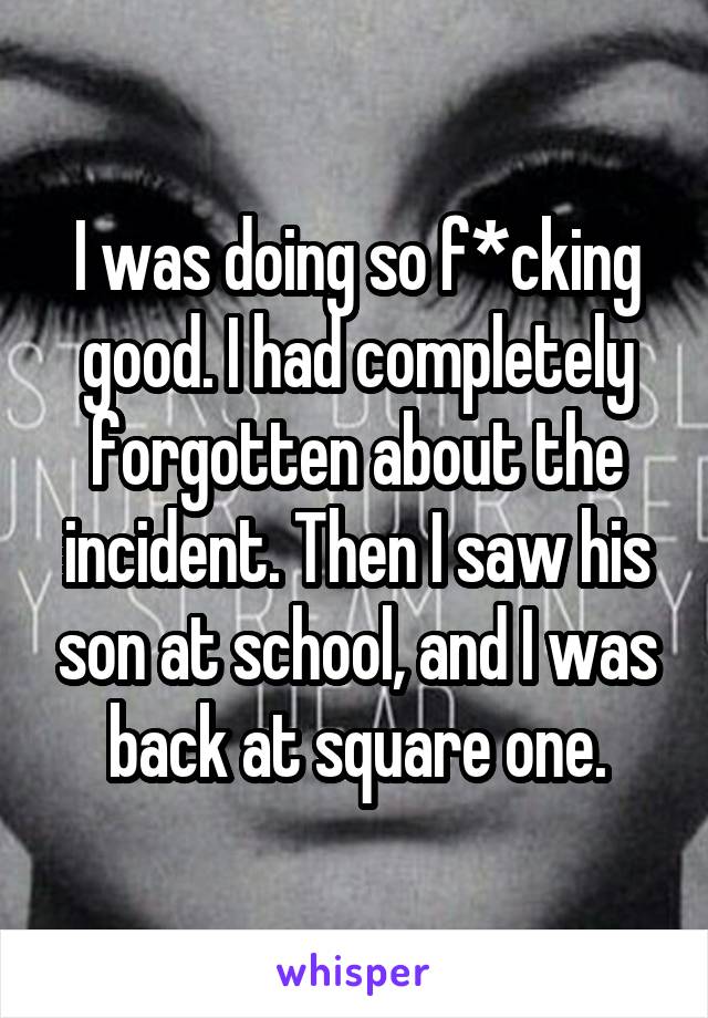 I was doing so f*cking good. I had completely forgotten about the incident. Then I saw his son at school, and I was back at square one.