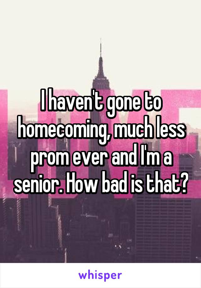 I haven't gone to homecoming, much less prom ever and I'm a senior. How bad is that?