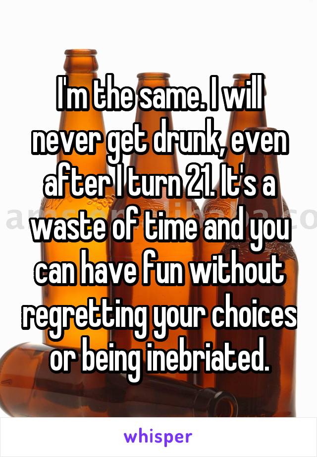 I'm the same. I will never get drunk, even after I turn 21. It's a waste of time and you can have fun without regretting your choices or being inebriated.