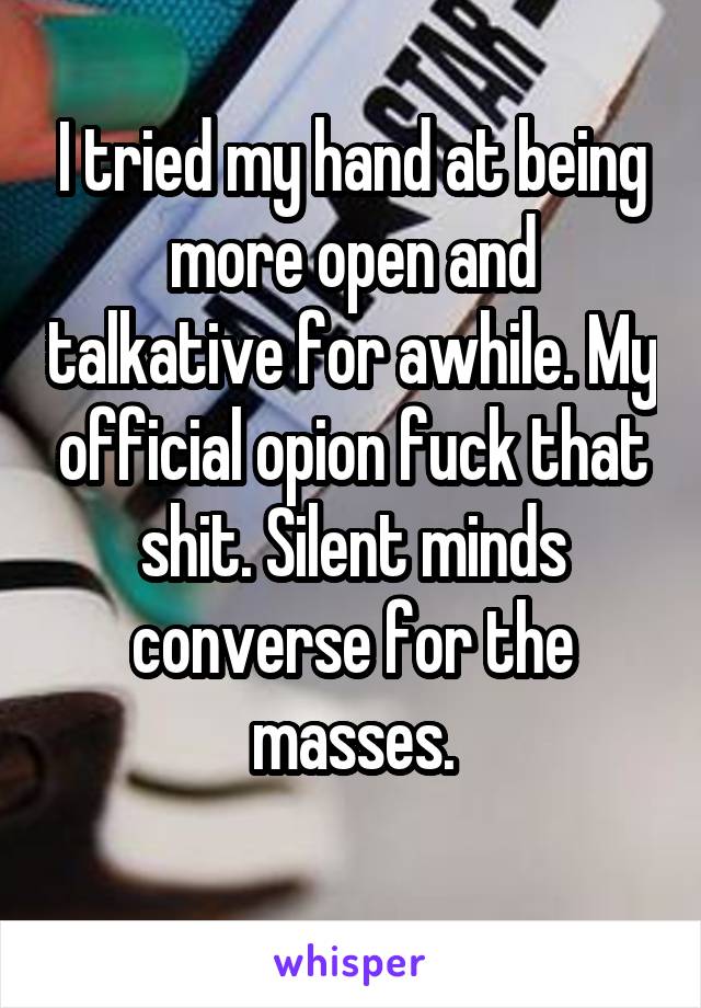 I tried my hand at being more open and talkative for awhile. My official opion fuck that shit. Silent minds converse for the masses.
