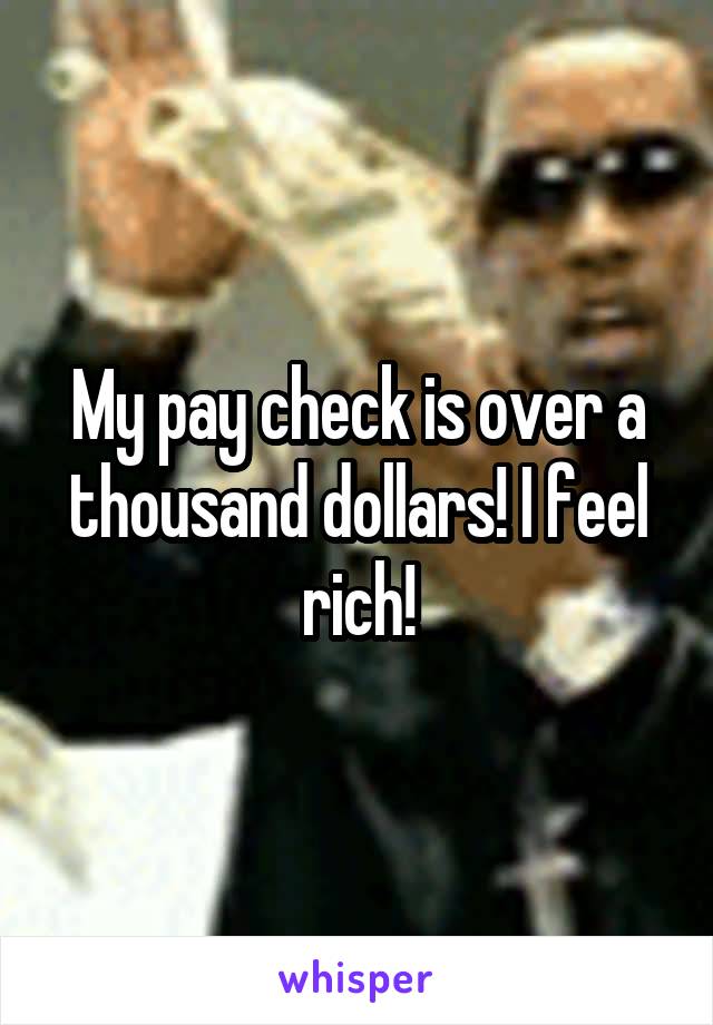My pay check is over a thousand dollars! I feel rich!