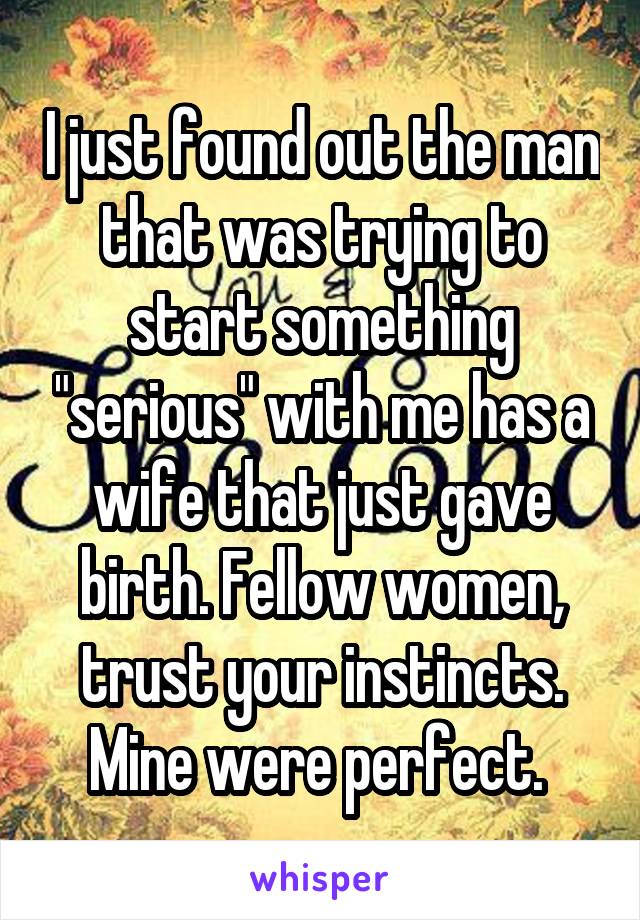 I just found out the man that was trying to start something "serious" with me has a wife that just gave birth. Fellow women, trust your instincts. Mine were perfect. 