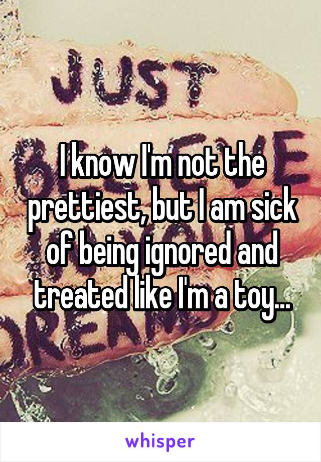 I know I'm not the prettiest, but I am sick of being ignored and treated like I'm a toy...