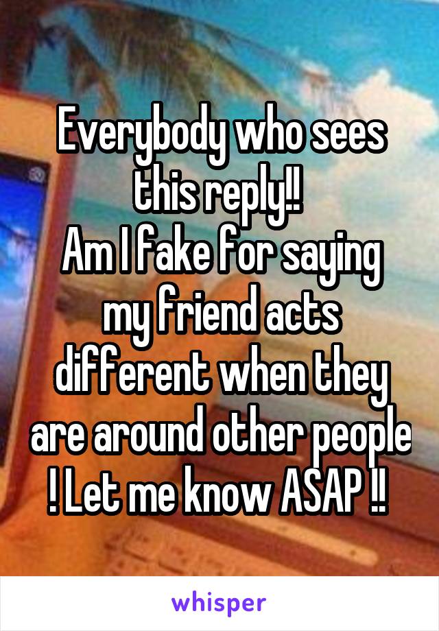 Everybody who sees this reply!! 
Am I fake for saying my friend acts different when they are around other people ! Let me know ASAP !! 