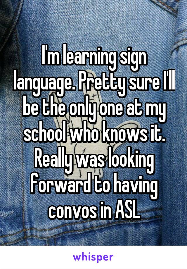 I'm learning sign language. Pretty sure I'll be the only one at my school who knows it. Really was looking forward to having convos in ASL