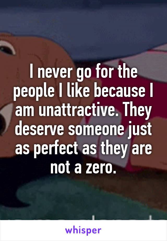 I never go for the people I like because I am unattractive. They deserve someone just as perfect as they are not a zero.