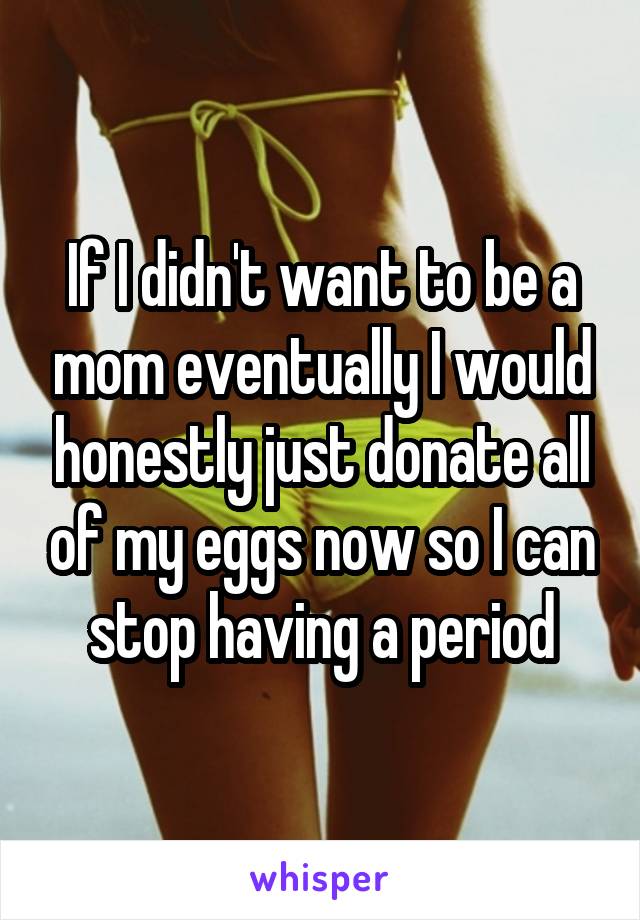 If I didn't want to be a mom eventually I would honestly just donate all of my eggs now so I can stop having a period
