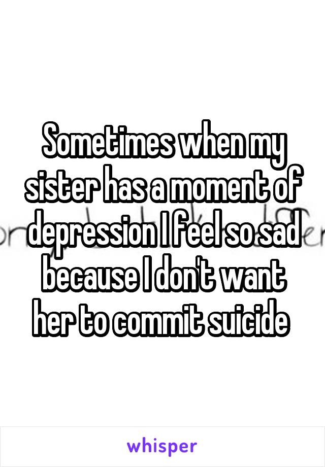 Sometimes when my sister has a moment of depression I feel so sad because I don't want her to commit suicide 