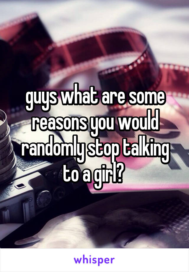 guys what are some reasons you would randomly stop talking to a girl? 