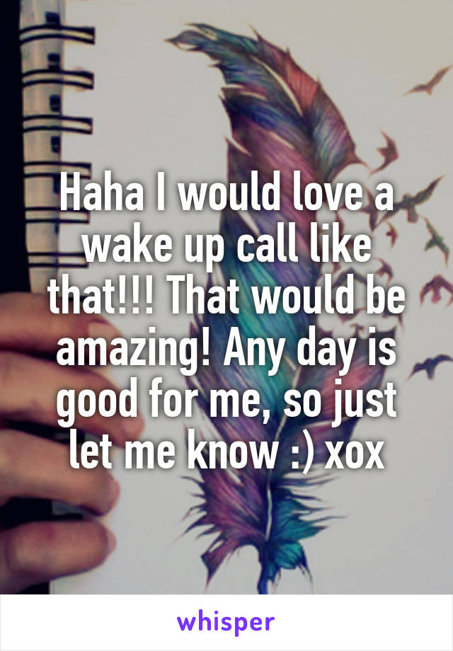 Haha I would love a wake up call like that!!! That would be amazing! Any day is good for me, so just let me know :) xox