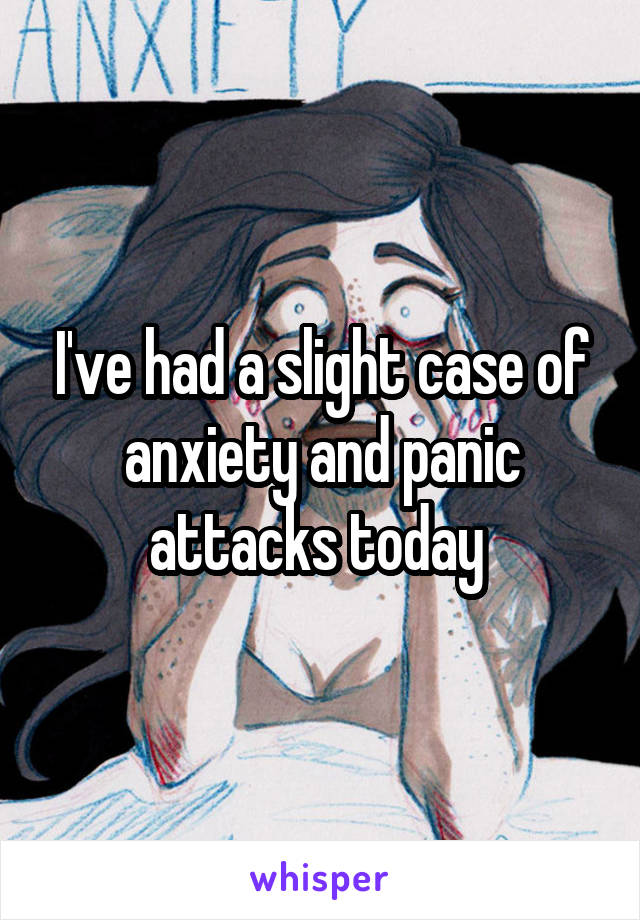 I've had a slight case of anxiety and panic attacks today 