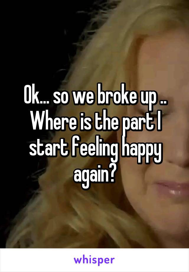 Ok... so we broke up .. Where is the part I start feeling happy again?