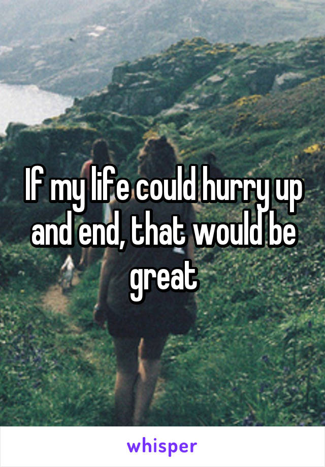 If my life could hurry up and end, that would be great