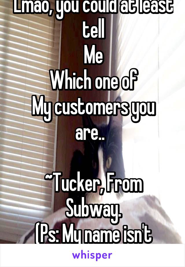 Lmao, you could at least tell
Me
Which one of
My customers you are..  

~Tucker, From Subway.
(Ps: My name isn't actually Tucker)